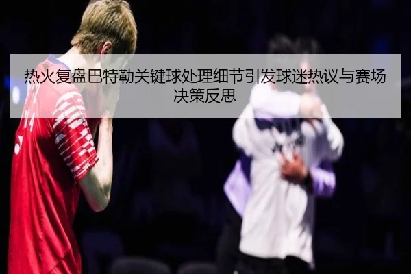 热火复盘巴特勒关键球处理细节引发球迷热议与赛场决策反思