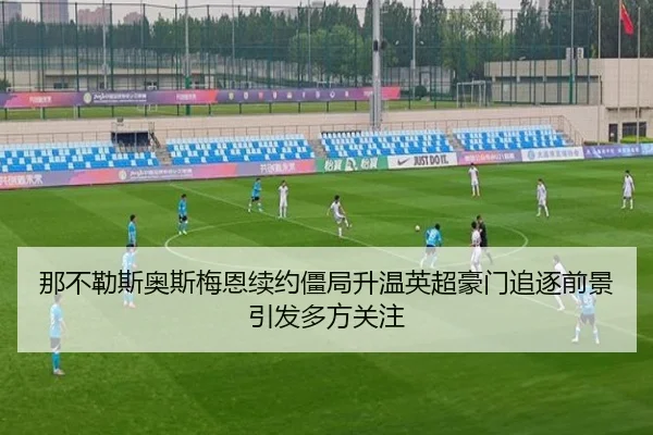 那不勒斯奥斯梅恩续约僵局升温英超豪门追逐前景引发多方关注